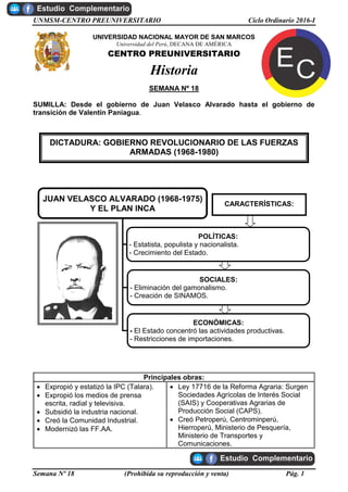 UNMSM-CENTRO PREUNIVERSITARIO Ciclo Ordinario 2016-I
Semana Nº 18 (Prohibida su reproducción y venta) Pág. 1
UNIVERSIDAD NACIONAL MAYOR DE SAN MARCOS
Universidad del Perú, DECANA DE AMÉRICA
CENTRO PREUNIVERSITARIO
Historia
SEMANA Nº 18
SUMILLA: Desde el gobierno de Juan Velasco Alvarado hasta el gobierno de
transición de Valentín Paniagua.
Principales obras:
 Expropió y estatizó la IPC (Talara).
 Expropió los medios de prensa
escrita, radial y televisiva.
 Subsidió la industria nacional.
 Creó la Comunidad Industrial.
 Modernizó las FF.AA.
 Ley 17716 de la Reforma Agraria: Surgen
Sociedades Agrícolas de Interés Social
(SAIS) y Cooperativas Agrarias de
Producción Social (CAPS).
 Creó Petroperú, Centrominperú,
Hierroperú, Ministerio de Pesquería,
Ministerio de Transportes y
Comunicaciones.
DICTADURA: GOBIERNO REVOLUCIONARIO DE LAS FUERZAS
ARMADAS (1968-1980)
JUAN VELASCO ALVARADO (1968-1975)
Y EL PLAN INCA
POLÍTICAS:
- Estatista, populista y nacionalista.
- Crecimiento del Estado.
SOCIALES:
- Eliminación del gamonalismo.
- Creación de SINAMOS.
ECONÓMICAS:
- El Estado concentró las actividades productivas.
- Restricciones de importaciones.
CARACTERÍSTICAS:
 