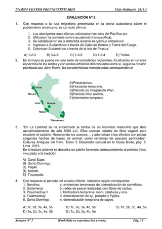 UNMSM-CENTRO PREUNIVERSITARIO Ciclo Ordinario 2016-I
Semana Nº 2 (Prohibida su reproducción y venta) Pág. 10
EVALUACIÓN Nº 2
1. Con respecto a la ruta migratoria presentada en la teoría australiana sobre el
poblamiento americano, es correcto afirmar:
1. Los aborígenes australianos colonizaron las islas del Pacífico sur.
2. Utilizaron la corriente contra ecuatorial (transpacífica).
3. Se establecieron en la Antártida durante el optimun climaticum.
4. Ingresan a Sudamérica a través de Cabo de Hornos y Tierra del Fuego.
5. Colonizan Sudamérica a través de la isla de Pascua.
A) 1-2-3 B) 3-4-5 C) 1-3-5 D) 1-3-4 E) Todas.
2. En el mapa se puede ver una serie de sociedades regionales, focalizadas en un área
específica de los Andes y con estilos artísticos diferenciados entre sí, según la división
planteada por John Rowe, las características mencionadas corresponden al
A)Precerámico.
B)Horizonte temprano.
C)Periodo de integración Wari.
D)Periodo lítico andino.
E)Intermedio temprano.
3. “En La Libertad se ha encontrado la tumba de un individuo masculino que data
aproximadamente de año 8000 a.C. Ellos usaban petates de fibra vegetal para
envolver el cadáver, flexionando los cuerpos… y adornaban a los difuntos con piezas
colgantes hechas de hueso de animal, como vértebras de pescado perforadas”.
Culturas Antiguas del Perú. Tomo 3: Desarrollo cultural en la Costa Norte, pág. 8.
Lima. 2015.
En la lectura anterior se describe un patrón funerario correspondiente al periodo lítico,
vinculado a la tradición
A) Caral-Supe.
B) Santo Domingo.
C) Paiján.
D) Kotosh.
E) Toquepala.
4. Con respecto al periodo del arcaico inferior, relacione según corresponda:
1. Nanchoc a. evidencias tempranas de domesticación de camélidos.
2. Guitarreros b. redes de pesca realizadas con fibras de cactus.
3. Piquimachay II c. horticultura temprana: maní, calabaza y oca.
4. Telarmachay d. domesticación de ají, pallares y frijoles.
5. Santo Domingo e. domesticación temprana de cuyes.
A) 1c, 2d, 3e, 4a, 5b B) 1c, 2e, 3a, 4d, 5b C) 1d, 2b, 3c, 4a, 5e
D) 1a, 2d, 3c, 4e, 5b E) 1c, 2d, 3a, 4b, 5e
 