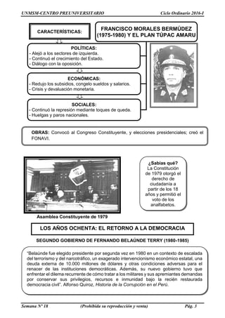 UNMSM-CENTRO PREUNIVERSITARIO Ciclo Ordinario 2016-I
Semana Nº 18 (Prohibida su reproducción y venta) Pág. 3
Asamblea Constituyente de 1979
SEGUNDO GOBIERNO DE FERNANDO BELAÚNDE TERRY (1980-1985)
¿Sabías qué?
La Constitución
de 1979 otorgó el
derecho de
ciudadanía a
partir de los 18
años y permitió el
voto de los
analfabetos.
OBRAS: Convocó al Congreso Constituyente, y elecciones presidenciales; creó el
FONAVI.
LOS AÑOS OCHENTA: EL RETORNO A LA DEMOCRACIA
“Belaúnde fue elegido presidente por segunda vez en 1980 en un contexto de escalada
del terrorismo y del narcotráfico, un exagerado intervencionismo económico estatal, una
deuda externa de 10.000 millones de dólares y otras condiciones adversas para el
renacer de las instituciones democráticas. Además, su nuevo gobierno tuvo que
enfrentar el dilema recurrente de cómo tratar a los militares y sus apremiantes demandas
por conservar sus privilegios, recursos e inmunidad bajo la recién restaurada
democracia civil”. Alfonso Quiroz, Historia de la Corrupción en el Perú.
FRANCISCO MORALES BERMÚDEZ
(1975-1980) Y EL PLAN TÚPAC AMARU
POLÍTICAS:
- Alejó a los sectores de izquierda.
- Continuó el crecimiento del Estado.
- Diálogo con la oposición.
ECONÓMICAS:
- Redujo los subsidios, congelo sueldos y salarios.
- Crisis y devaluación monetaria.
SOCIALES:
- Continuó la represión mediante toques de queda.
- Huelgas y paros nacionales.
CARACTERÍSTICAS:
 