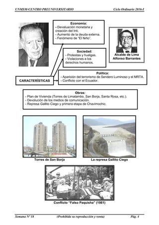 UNMSM-CENTRO PREUNIVERSITARIO Ciclo Ordinario 2016-I
Semana Nº 18 (Prohibida su reproducción y venta) Pág. 4
Torres de San Borja La represa Gallito Ciego
Conflicto “Falso Paquisha” (1981)
Economía:
- Devaluación monetaria y
creación del Inti.
- Aumento de la deuda externa.
- Fenómeno de “El Niño”.
Sociedad:
- Protestas y huelgas.
- Violaciones a los
derechos humanos.
Obras:
- Plan de Vivienda (Torres de Limatambo, San Borja, Santa Rosa, etc.).
- Devolución de los medios de comunicación.
- Represa Gallito Ciego y primera etapa de Chavimochic.
Alcalde de Lima
Alfonso Barrantes
Política:
- Aparición del terrorismo de Sendero Luminoso y el MRTA.
- Conflicto con el Ecuador.
CARACTERÍSTICAS
 
