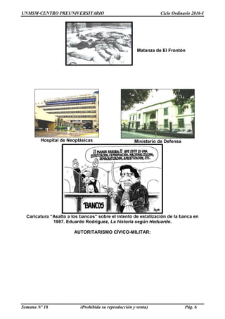 UNMSM-CENTRO PREUNIVERSITARIO Ciclo Ordinario 2016-I
Semana Nº 18 (Prohibida su reproducción y venta) Pág. 6
Matanza de El Frontón
Hospital de Neoplásicas Ministerio de Defensa
Caricatura “Asalto a los bancos” sobre el intento de estatización de la banca en
1987. Eduardo Rodríguez, La historia según Heduardo.
AUTORITARISMO CÍVICO-MILITAR:
 