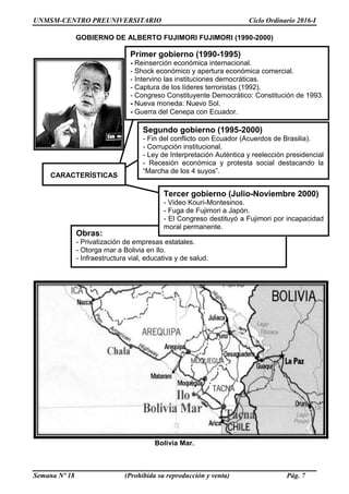 UNMSM-CENTRO PREUNIVERSITARIO Ciclo Ordinario 2016-I
Semana Nº 18 (Prohibida su reproducción y venta) Pág. 7
GOBIERNO DE ALBERTO FUJIMORI FUJIMORI (1990-2000)
Bolivia Mar.
Obras:
- Privatización de empresas estatales.
- Otorga mar a Bolivia en Ilo.
- Infraestructura vial, educativa y de salud.
Primer gobierno (1990-1995)
- Reinserción económica internacional.
- Shock económico y apertura económica comercial.
- Intervino las instituciones democráticas.
- Captura de los líderes terroristas (1992).
- Congreso Constituyente Democrático: Constitución de 1993.
- Nueva moneda: Nuevo Sol.
- Guerra del Cenepa con Ecuador.
Segundo gobierno (1995-2000)
- Fin del conflicto con Ecuador (Acuerdos de Brasilia).
- Corrupción institucional.
- Ley de Interpretación Auténtica y reelección presidencial
- Recesión económica y protesta social destacando la
“Marcha de los 4 suyos”.
CARACTERÍSTICAS
Tercer gobierno (Julio-Noviembre 2000)
- Video Kouri-Montesinos.
- Fuga de Fujimori a Japón.
- El Congreso destituyó a Fujimori por incapacidad
moral permanente.
 