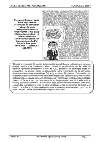 UNMSM-CENTRO PREUNIVERSITARIO Ciclo Ordinario 2016-I
Semana Nº 18 (Prohibida su reproducción y venta) Pág. 11
Presidente Fujimori frente
a una larga lista de
escándalos de corrupción
y abuso de poder
destapados durante su
largo régimen (1990-2000):
«Heduardo en su tinta: ¿Y
ustedes creen que
seremos implacables con
la corrupción…?». Por
Eduardo Rodríguez,
«Heduardo». Caretas, n.°
1562, 1999.
“Gracias a evidencias de fuentes audiovisuales, periodísticas y judiciales, así como de
testigos sujetos a la colaboración eficaz, difundidas ampliamente tras la caída del
régimen fujimorista (implicando a más de 1.600 personas en complejas redes de
corrupción), es posible pintar detalladamente parte importante de la corrupción
sistemática heredada y ampliada por Fujimori y su asesor Montesinos. Estas evidencias
extraordinarias yacen en el centro de una reinterpretación necesaria del papel histórico
de la corrupción, a la vez como una consecuencia y herencia de instituciones debilitadas,
y como un factor activo que minó aún más las bases reguladoras de la vida política,
social y económica del Perú. La asociación ilegal, la conspiración autoritaria y las redes
encubiertas interactuaron entre sí para emascular a las instituciones formales y el
imperio de la ley; y de este modo enriquecer y sustentar a un compacto grupo en la
cima”. Alfonso Quiroz, Historia de la Corrupción en el Perú.
 