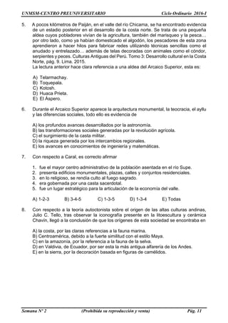 UNMSM-CENTRO PREUNIVERSITARIO Ciclo Ordinario 2016-I
Semana Nº 2 (Prohibida su reproducción y venta) Pág. 11
5. A pocos kilómetros de Paiján, en el valle del río Chicama, se ha encontrado evidencia
de un estadio posterior en el desarrollo de la costa norte. Se trata de una pequeña
aldea cuyos pobladores vivían de la agricultura, también del marisqueo y la pesca…
por otro lado, como ya habían domesticado el algodón, los pescadores de esta zona
aprendieron a hacer hilos para fabricar redes utilizando técnicas sencillas como el
anudado y entrelazado… además de telas decoradas con animales como el cóndor,
serpientes y peces. Culturas Antiguas del Perú. Tomo 3: Desarrollo cultural en la Costa
Norte, pág. 9. Lima. 2015.
La lectura anterior hace clara referencia a una aldea del Arcaico Superior, esta es:
A) Telarmachay.
B) Toquepala.
C) Kotosh.
D) Huaca Prieta.
E) El Áspero.
6. Durante el Arcaico Superior aparece la arquitectura monumental, la teocracia, el ayllu
y las diferencias sociales, todo ello es evidencia de
A) los profundos avances desarrollados por la astronomía.
B) las transformaciones sociales generadas por la revolución agrícola.
C) el surgimiento de la casta militar.
D) la riqueza generada por los intercambios regionales.
E) los avances en conocimientos de ingeniería y matemáticas.
7. Con respecto a Caral, es correcto afirmar
1. fue el mayor centro administrativo de la población asentada en el río Supe.
2. presenta edificios monumentales, plazas, calles y conjuntos residenciales.
3. en lo religioso, se rendía culto al fuego sagrado.
4. era gobernada por una casta sacerdotal.
5. fue un lugar estratégico para la articulación de la economía del valle.
A) 1-2-3 B) 3-4-5 C) 1-3-5 D) 1-3-4 E) Todas
8. Con respecto a la teoría autoctonista sobre el origen de las altas culturas andinas,
Julio C. Tello, tras observar la iconografía presente en la litoescultura y cerámica
Chavín, llegó a la conclusión de que los orígenes de esta sociedad se encontraba en
A) la costa, por las claras referencias a la fauna marina.
B) Centroamérica, debido a la fuerte similitud con el estilo Maya.
C) en la amazonía, por la referencia a la fauna de la selva.
D) en Valdivia, de Ecuador, por ser esta la más antigua alfarería de los Andes.
E) en la sierra, por la decoración basada en figuras de camélidos.
 