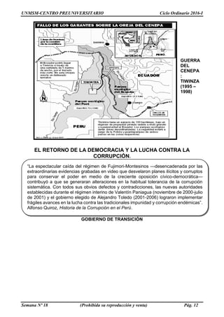 UNMSM-CENTRO PREUNIVERSITARIO Ciclo Ordinario 2016-I
Semana Nº 18 (Prohibida su reproducción y venta) Pág. 12
GUERRA
DEL
CENEPA
:
TIWINZA
(1995 –
1998)
EL RETORNO DE LA DEMOCRACIA Y LA LUCHA CONTRA LA
CORRUPCIÓN.
GOBIERNO DE TRANSICIÓN
“La espectacular caída del régimen de Fujimori-Montesinos —desencadenada por las
extraordinarias evidencias grabadas en video que desvelaron planes ilícitos y corruptos
para conservar el poder en medio de la creciente oposición cívico-democrática—
contribuyó a que se generaran alteraciones en la habitual tolerancia de la corrupción
sistemática. Con todos sus obvios defectos y contradicciones, las nuevas autoridades
establecidas durante el régimen interino de Valentín Paniagua (noviembre de 2000-julio
de 2001) y el gobierno elegido de Alejandro Toledo (2001-2006) lograron implementar
frágiles avances en la lucha contra las tradicionales impunidad y corrupción endémicas”.
Alfonso Quiroz, Historia de la Corrupción en el Perú.
 