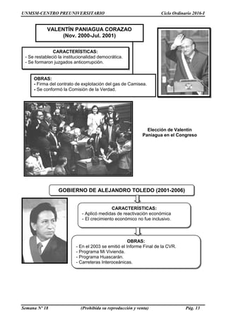 UNMSM-CENTRO PREUNIVERSITARIO Ciclo Ordinario 2016-I
Semana Nº 18 (Prohibida su reproducción y venta) Pág. 13
Elección de Valentín
Paniagua en el Congreso
CARACTERÍSTICAS:
- Se restableció la institucionalidad democrática.
- Se formaron juzgados anticorrupción.
OBRAS:
- Firma del contrato de explotación del gas de Camisea.
- Se conformó la Comisión de la Verdad.
VALENTÍN PANIAGUA CORAZAO
(Nov. 2000-Jul. 2001)
GOBIERNO DE ALEJANDRO TOLEDO (2001-2006)
CARACTERÍSTICAS:
- Aplicó medidas de reactivación económica
- El crecimiento económico no fue inclusivo.
OBRAS:
- En el 2003 se emitió el Informe Final de la CVR.
- Programa Mi Vivienda.
- Programa Huascarán.
- Carreteras Interoceánicas.
 
