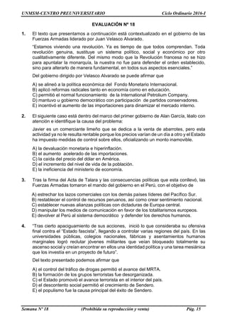 UNMSM-CENTRO PREUNIVERSITARIO Ciclo Ordinario 2016-I
Semana Nº 18 (Prohibida su reproducción y venta) Pág. 15
EVALUACIÓN Nº 18
1. El texto que presentamos a continuación está contextualizado en el gobierno de las
Fuerzas Armadas liderado por Juan Velasco Alvarado.
“Estamos viviendo una revolución. Ya es tiempo de que todos comprendan. Toda
revolución genuina, sustituye un sistema político, social y económico por otro
cualitativamente diferente. Del mismo modo que la Revolución francesa no se hizo
para apuntalar la monarquía, la nuestra no fue para defender el orden establecido,
sino para alterarlo de manera fundamental, en todos sus aspectos esenciales.”
Del gobierno dirigido por Velasco Alvarado se puede afirmar que
A) se alineó a la política económica del Fondo Monetario Internacional.
B) aplicó reformas radicales tanto en economía como en educación.
C) permitió el normal funcionamiento de la International Petrolium Company.
D) mantuvo u gobierno democrático con participación de partidos conservadores.
E) incentivó el aumento de las importaciones para dinamizar el mercado interno.
2. El siguiente caso está dentro del marco del primer gobierno de Alan García, léalo con
atención e identifique la causa del problema:
Javier es un comerciante limeño que se dedica a la venta de abarrotes, pero esta
actividad ya no le resulta rentable porque los precios varían de un día a otro y el Estado
ha impuesto medidas de control sobre ellos, oficializando un monto inamovible.
A) la devaluación monetaria e hiperinflación.
B) el aumento acelerado de las importaciones.
C) la caída del precio del dólar en América.
D) el incremento del nivel de vida de la población.
E) la ineficiencia del ministerio de economía.
3. Tras la firma del Acta de Talara y las consecuencias políticas que esta conllevó, las
Fuerzas Armadas tomaron el mando del gobierno en el Perú, con el objetivo de
A) estrechar los lazos comerciales con los demás países líderes del Pacífico Sur.
B) restablecer el control de recursos peruanos, así como crear sentimiento nacional.
C) establecer nuevas alianzas políticas con dictaduras de Europa central.
D) manipular los medios de comunicación en favor de los totalitarismos europeos.
E) devolver al Perú al sistema democrático y defender los derechos humanos.
4. “Tras cierto apaciguamiento de sus acciones, inició lo que consideraba su ofensiva
final contra el “Estado fascista”, llegando a controlar varias regiones del país. En las
universidades públicas, colegios nacionales, fábricas y asentamientos humanos
marginales logró reclutar jóvenes militantes que veían bloqueado totalmente su
ascenso social y creían encontrar en ellos una identidad política y una tarea mesiánica
que los investía en un proyecto de futuro”.
Del texto presentado podemos afirmar que
A) el control del tráfico de drogas permitió el avance del MRTA.
B) la formación de los grupos terroristas fue desorganizada.
C) el Estado promovió el avance terrorista en el interior del país.
D) el descontento social permitió el crecimiento de Sendero.
E) el populismo fue la causa principal del éxito de Sendero.
 