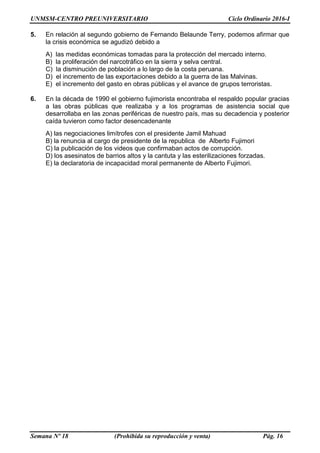UNMSM-CENTRO PREUNIVERSITARIO Ciclo Ordinario 2016-I
Semana Nº 18 (Prohibida su reproducción y venta) Pág. 16
5. En relación al segundo gobierno de Fernando Belaunde Terry, podemos afirmar que
la crisis económica se agudizó debido a
A) las medidas económicas tomadas para la protección del mercado interno.
B) la proliferación del narcotráfico en la sierra y selva central.
C) la disminución de población a lo largo de la costa peruana.
D) el incremento de las exportaciones debido a la guerra de las Malvinas.
E) el incremento del gasto en obras públicas y el avance de grupos terroristas.
6. En la década de 1990 el gobierno fujimorista encontraba el respaldo popular gracias
a las obras públicas que realizaba y a los programas de asistencia social que
desarrollaba en las zonas periféricas de nuestro país, mas su decadencia y posterior
caída tuvieron como factor desencadenante
A) las negociaciones limítrofes con el presidente Jamil Mahuad
B) la renuncia al cargo de presidente de la republica de Alberto Fujimori
C) la publicación de los videos que confirmaban actos de corrupción.
D) los asesinatos de barrios altos y la cantuta y las esterilizaciones forzadas.
E) la declaratoria de incapacidad moral permanente de Alberto Fujimori.
 