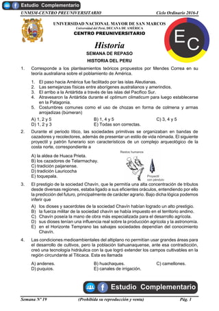 UNMSM-CENTRO PREUNIVERSITARIO Ciclo Ordinario 2016-I
Semana Nº 19 (Prohibida su reproducción y venta) Pág. 1
UNIVERSIDAD NACIONAL MAYOR DE SAN MARCOS
Universidad del Perú, DECANA DE AMÉRICA
CENTRO PREUNIVERSITARIO
Historia
SEMANA DE REPASO
HISTORIA DEL PERU
1. Corresponde a los planteamientos teóricos propuestos por Mendes Correa en su
teoría australiana sobre el poblamiento de América.
1. El paso hacia América fue facilitado por las islas Aleutianas.
2. Las semejanzas físicas entre aborígenes australianos y amerindios.
3. El arribo a la Antártida a través de las islas del Pacifico Sur.
4. Atravesaron la Antártida durante el optimum climaticum para luego establecerse
en la Patagonia.
5. Costumbres comunes como el uso de chozas en forma de colmena y armas
arrojadizas (búmeran)
A) 1, 2 y 5 B) 1, 4 y 5 C) 3, 4 y 5
D) 1, 2 y 3 E) Todas son correctas.
2. Durante el periodo lítico, las sociedades primitivas se organizaban en bandas de
cazadores y recolectores, además de presentar un estilo de vida nómada. El siguiente
proyectil y patrón funerario son característicos de un complejo arqueológico de la
costa norte, correspondiente a
A) la aldea de Huaca Prieta.
B) los cazadores de Telarmachay.
C) tradición paijanense.
D) tradición Lauricocha
E) toquepala.
3. El prestigio de la sociedad Chavín, que le permitía una alta concentración de tributos
desde diversas regiones, estaba ligado a sus eficientes oráculos, entendiendo por ello
la predicción del futuro, principalmente de carácter agrario. Bajo dicha lógica podemos
inferir que
A) los dioses y sacerdotes de la sociedad Chavín habían logrado un alto prestigio.
B) la fuerza militar de la sociedad chavín se había impuesto en el territorio andino.
C) Chavín poseía la mano de obra más especializada para el desarrollo agrícola.
D) sus dioses tenían una influencia real sobre la producción agrícola y la astronomía.
E) en el Horizonte Temprano las salvajes sociedades dependían del conocimiento
Chavín.
4. Las condiciones medioambientales del altiplano no permitían usar grandes áreas para
el desarrollo de cultivos, pero la población tiahuanaquense, ante esa contradicción,
creó una tecnología hidráulica con la que logró extender los campos cultivables en la
región circundante al Titicaca. Esta es llamada
A) andenes. B) huachaques. C) camellones.
D) puquios. E) canales de irrigación.
 