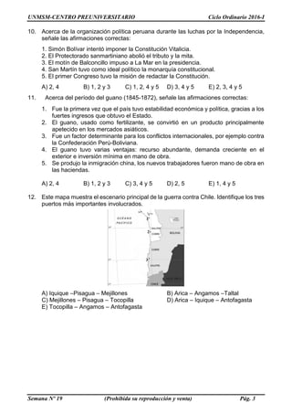 UNMSM-CENTRO PREUNIVERSITARIO Ciclo Ordinario 2016-I
Semana Nº 19 (Prohibida su reproducción y venta) Pág. 3
10. Acerca de la organización política peruana durante las luchas por la Independencia,
señale las afirmaciones correctas:
1. Simón Bolívar intentó imponer la Constitución Vitalicia.
2. El Protectorado sanmartiniano abolió el tributo y la mita.
3. El motín de Balconcillo impuso a La Mar en la presidencia.
4. San Martín tuvo como ideal político la monarquía constitucional.
5. El primer Congreso tuvo la misión de redactar la Constitución.
A) 2, 4 B) 1, 2 y 3 C) 1, 2, 4 y 5 D) 3, 4 y 5 E) 2, 3, 4 y 5
11. Acerca del período del guano (1845-1872), señale las afirmaciones correctas:
1. Fue la primera vez que el país tuvo estabilidad económica y política, gracias a los
fuertes ingresos que obtuvo el Estado.
2. El guano, usado como fertilizante, se convirtió en un producto principalmente
apetecido en los mercados asiáticos.
3. Fue un factor determinante para los conflictos internacionales, por ejemplo contra
la Confederación Perú-Boliviana.
4. El guano tuvo varias ventajas: recurso abundante, demanda creciente en el
exterior e inversión mínima en mano de obra.
5. Se produjo la inmigración china, los nuevos trabajadores fueron mano de obra en
las haciendas.
A) 2, 4 B) 1, 2 y 3 C) 3, 4 y 5 D) 2, 5 E) 1, 4 y 5
12. Este mapa muestra el escenario principal de la guerra contra Chile. Identifique los tres
puertos más importantes involucrados.
A) Iquique –Pisagua – Mejillones B) Arica – Angamos –Taltal
C) Mejillones – Pisagua – Tocopilla D) Arica – Iquique – Antofagasta
E) Tocopilla – Angamos – Antofagasta
 