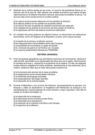 UNMSM-CENTRO PREUNIVERSITARIO Ciclo Ordinario 2016-I
Semana Nº 19 (Prohibida su reproducción y venta) Pág. 5
17. Después de la victoria aprista en las urnas, un anuncio del presidente García en su
discurso del 28 de julio de 1987 planteó una medida económica que traería hondas
repercusiones en el sistema financiero nacional, esta proponía estatizar la banca. Tal
anuncio trajo como consecuencia en el plano político
A) la ruptura de las buenas relaciones con los partidos de derecha.
B) la alianza política con los partidos de izquierda radical.
C) el retorno de todo el paquete de medidas económicas del velascato.
D) el respaldo de los dueños de los bancos de otros países de América.
E) la separación del Perú del sistema económico heterodoxo.
18. En contexto del primer gobierno de Alberto Fujimori, la intervención de instituciones
democrática, como el Congreso de la República, tuvieron como causa principal
A) el asedio de la prensa y el ejército nacional.
B) las desavenencias irreconciliables dentro del Congreso.
C) la posibilidad de concretarse un golpe de Estado.
D) la amenaza de guerra en la frontera con Ecuador.
E) la mayoría parlamentaria liderada por FREDEMO
HISTORIA UNIVERSAL
19. Entre los factores geográficos que permitieron el proceso de hominización, destaca el
valle del Rift, dicha falla fue la responsable del clima seco de la región, disminuyendo
la cantidad de lluvias y originando el surgimiento de la sabana. En ella, las especies
locales debieron adaptarse al medio ambiente, abandonando la vida arborícola. De lo
anterior, podemos inferir que el motor del proceso evolutivo fue
A) el incremento del volumen de la masa encefálica.
B) el alargamiento de las extremidades inferiores.
C) el desarrollo del lenguaje articulado.
D) la especialización del pulgar oponible.
E) el desarrollo de la marcha bípeda.
20. Durante el Mesolítico y con el inicio del Holoceno, las temperaturas se elevaron, los
bosques y valles se expandieron, la megafauna del Pleistoceno se extinguió y fue
reemplazada por nuevas especies de menor tamaño y mayor velocidad. Todo ello se
tradujo en el plano tecnológico en
A) el desarrollo de la metalurgia.
B) la fabricación de las primeras puntas líticas.
C) el desarrollo de la arquitectura.
D) la aparición de la industria microlítica y las trampas.
E) la aparición de la alfarería.
 