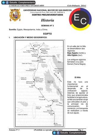 UNMSM-CENTRO PREUNIVERSITARIO Ciclo Ordinario 2016-I
Semana Nº 3 (Prohibida su reproducción y venta) Pág. 1
UNIVERSIDAD NACIONAL MAYOR DE SAN MARCOS
Universidad del Perú, DECANA DE AMÉRICA
CENTRO PREUNIVERSITARIO
Historia
SEMANA Nº 3
Sumilla: Egipto, Mesopotamia, India y China.
EGIPTO
I. UBICACIÓN Y MEDIO GEOGRÁFICO:
En el valle del río Nilo
se desarrollaron dos
regiones:
Bajo Egipto (norte) y
Alto Egipto (sur).
Los antiguos egipcios
llamaban a su país
Kemet (Tierra Negra).
El Nilo
Este río tuvo una
importancia
fundamental en el
desarrollo de la
civilización egipcia.
Además de aportar el
limo que proporcionaba
fertilidad a la agricultura,
el Nilo era también el eje
que articulaba el país y
la principal vía de
comunicación. El
comercio y el transporte
se realizaban a través
de sus aguas.
 