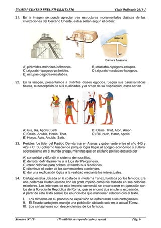 UNMSM-CENTRO PREUNIVERSITARIO Ciclo Ordinario 2016-I
Semana Nº 19 (Prohibida su reproducción y venta) Pág. 6
21. En la imagen se puede apreciar tres estructuras monumentales clásicas de las
civilizaciones del Cercano Oriente, estas serían según el orden:
A) pirámides-menhires-dólmenes. B) mastaba-hipogeos-estupas.
C) zigurats-hipogeos-pirámides. D) zigurats-mastabas-hipogeos.
E) estupas-pagodas-mastabas.
22. En la imagen, presentamos a distintos dioses egipcios. Según sus características
físicas, la descripción de sus cualidades y el orden de su disposición, estos serían
A) Isis, Ra, Apofis, Seth B) Osiris, Thot, Aton, Amon.
C) Osiris, Anubis, Horus, Thot. D) Ra, Nuth, Hator, Apofis
E) Horus, Apis, Anubis, Seth.
23. Pericles fue líder del Partido Demócrata en Atenas y gobernante entre el año 443 y
429 a.C. Su gobierno trasciende porque logra llegar al apogeo económico y cultural
sobresaliente en el mundo griego, mientras que en el plano político destacó por
A) consolidar y difundir el sistema democrático.
B) derrotar definitivamente a la Liga del Peloponeso.
C) crear colonias para pobres, evitando sus rebeliones.
D) disminuir el poder de los comerciantes atenienses.
E) dar una explicación lógica a la realidad mediante los intelectuales.
24. Cartago estaba ubicada en la costa de la moderna Túnez, fundada por los fenicios. Era
una poderosa ciudad–estado con un gran imperio comercial basado en sus colonias
exteriores. Los intereses de este imperio comercial se encontraron en oposición con
los de la floreciente República de Roma, que se encontraba en plena expansión.
A partir de este texto señale los enunciados que mantienen relación con el texto.
I. Los romanos en su proceso de expansión se enfrentaran a los cartagineses.
II. El Estado cartaginés manejó una población ubicada sólo en la actual Túnez.
III. Los cartagineses son descendientes de los fenicios.
 