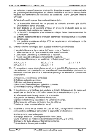 UNMSM-CENTRO PREUNIVERSITARIO Ciclo Ordinario 2016-I
Semana Nº 19 (Prohibida su reproducción y venta) Pág. 8
por individuos o pequeños grupos en el ámbito doméstico a una producción realizada
por grupos organizados burgueses en fábricas mediante la utilización de maquinaria
industrial que terminaron por consolidar el capitalismo”. Libro CEPUSM, Historia
Universal
Señale la afirmación que se desprende del texto anterior
A) La Revolución Industrial fue un proceso de cambios drásticos que ocurrió
únicamente en tierras británicas.
B) Gran Bretaña fue el escenario principal en el que la producción pasó de ser
artesanal a fabril mediante las máquinas.
C) La depresión demográfica y las nuevas tecnologías fueron desencadenantes de
la revolución.
D) El hecho trascendental de la revolución económica y tecnológica fue el desarrollo
del comercio.
E) Los cambios ocurridos en el siglo XVIII se caracterizaron principalmente por la
tecnificación agrícola.
30. Ordene en forma cronológica estos sucesos de la Revolución Francesa
1. Napoleón Bonaparte dio un golpe de Estado contra el Directorio.
2. La Declaración de los Derechos del Hombre y del Ciudadano.
3. Los Estados Generales y el problema de la votación.
4. Francia organizó un bloque comercial contra Inglaterra.
5. Maximiliano Robespierre, los jacobinos y el Gobierno del Terror.
A) 1, 4, 2, 5, 3 B) 3, 5, 2, 1, 4 C) 3, 2, 1, 5, 4
D) 4, 2, 5, 3, 1 E) 3, 2, 5, 1, 4
31. El nacionalismo es una ideología que surgió en el siglo XIX. Plantea que un territorio
y los individuos que lo habitan forman una sola nación con identidad propia basada en
elementos comunes. Identifica la alternativa que tenga los elementos comunes del
nacionalismo.
A) Históricos, económicos y territoriales
B) Políticos, culturales y étnicos
C) Étnicos, religiosos y populares
D) Autonomía, libertad religiosa y políticas comunes
E) Identidad nacional y unificación religiosa
32. El liberalismo es una ideología que proclama la división de los poderes del estado y el
respeto por las libertades individuales; en cambio, el anarquismo propugna la
A) defensa del absolutismo y censura de la oposición.
B) supresión del Estado y toda forma de autoridad.
C) propiedad colectiva y organización no lucrativa del campo.
D) formación de un Estado particular y libre de militares.
E) lucha de clases y mejorar el orden social.
33. Superada la Crisis de los Misiles en Cuba en 1962, se registraron cambios en la
política externa del Bloque Comunista y el Capitalista, produciéndose
A) el inicio de la carrera al espacio.
B) el apoyo directo de China al gobierno de Fidel Castro.
C) una mejora de las relaciones diplomáticas entre EE.UU. y la URSS.
D) el apoyo de Cuba a las guerrillas latinoamericanas.
E) la inminencia de una guerra nuclear.
 