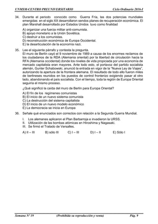 UNMSM-CENTRO PREUNIVERSITARIO Ciclo Ordinario 2016-I
Semana Nº 19 (Prohibida su reproducción y venta) Pág. 9
34. Durante el periodo conocido como Guerra Fría, las dos potencias mundiales
emergidas en el siglo XX desarrollaron sendos planes de recuperación económica. El
plan Marshall desarrollado por Estados Unidos tuvo como finalidad
A) organizar una fuerza militar anti-comunista.
B) apoyo monetario a la Unión Soviética.
C) destruir a los comunistas.
D) reconstrucción económica de Europa Occidental.
E) la desarticulación de la economía nazi.
35. Lee el siguiente párrafo y contesta la pregunta.
El muro de Berlín cayó el 9 noviembre de 1989 a causa de los enormes reclamos de
los ciudadanos de la RDA (Alemania oriental) por la libertad de circulación hacia la
RFA (Alemania occidental) donde los niveles de vida propiciada por una economía de
mercado capitalista eran mayores. Ante todo esto, el portavoz del partido socialista
alemán, Gunter Schabowski, anunció la entrada en vigor de la “Nueva Ley de Viajes”,
autorizando la apertura de la frontera alemana. El resultado de todo ello fueron miles
de berlineses reunidos en los puestos de control fronterizo exigiendo pasar al otro
lado, abandonando el país socialista. Con el tiempo, toda la región de Europa Oriental
seguiría el mismo proceso.
¿Qué significó la caída del muro de Berlín para Europa Oriental?
A) El fin de los regímenes comunistas
B) El inicio de un nuevo sistema comunista
C) La destrucción del sistema capitalista
D) El inicio de un nuevo modelo económico
E) La democracia se inicia en Europa
36. Señale qué enunciados son correctos con relación a la Segunda Guerra Mundial.
I. Los alemanes aplicaron el Plan Barbarroja e invadieron la URSS.
II. Utilización de las bombas atómicas en Hiroshima y Nagasaki.
III. Se firmó el Tratado de Versalles.
A) II – III B) sólo III C) I – III D) I – II E) Sólo I
 