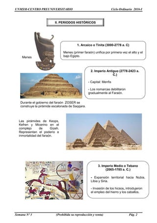 UNMSM-CENTRO PREUNIVERSITARIO Ciclo Ordinario 2016-I
Semana Nº 3 (Prohibida su reproducción y venta) Pág. 2
1. Arcaico o Tinita (3000-2778 a. C)
Menes (primer faraón) unifica por primera vez el alto y el
bajo Egipto.
2. Imperio Antiguo (2778-2423 a.
C.)
- Capital: Menfis
- Los nomarcas debilitaron
gradualmente al Faraón.
3. Imperio Medio o Tebano
(2065-1785 a. C.)
- Expansión territorial hacia Nubia,
Libia y Siria.
- Invasión de los hicsos, introdujeron
el empleo del hierro y los caballos.
Las pirámides de Keops,
Kefren y Micerino en el
complejo de Gizeh.
Representan el poderío e
inmortalidad del faraón.
Menes
Durante el gobierno del faraón ZOSER se
construye la pirámide escalonada de Saqqara.
II. PERIODOS HISTÓRICOS
 