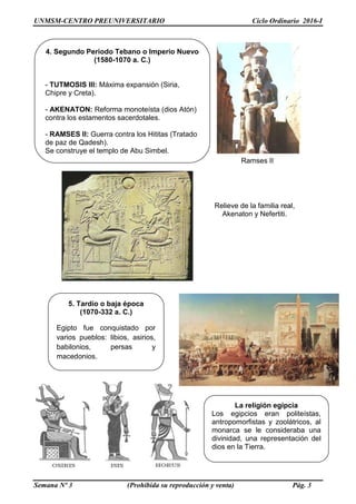 UNMSM-CENTRO PREUNIVERSITARIO Ciclo Ordinario 2016-I
Semana Nº 3 (Prohibida su reproducción y venta) Pág. 3
4. Segundo Periodo Tebano o Imperio Nuevo
(1580-1070 a. C.)
- TUTMOSIS III: Máxima expansión (Siria,
Chipre y Creta).
- AKENATON: Reforma monoteísta (dios Atón)
contra los estamentos sacerdotales.
- RAMSES II: Guerra contra los Hititas (Tratado
de paz de Qadesh).
Se construye el templo de Abu Simbel.
Ramses II
5. Tardío o baja época
(1070-332 a. C.)
Egipto fue conquistado por
varios pueblos: libios, asirios,
babilonios, persas y
macedonios.
Relieve de la familia real,
Akenaton y Nefertiti.
La religión egipcia
Los egipcios eran politeístas,
antropomorfistas y zoolátricos, al
monarca se le consideraba una
divinidad, una representación del
dios en la Tierra.
 