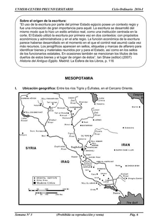UNMSM-CENTRO PREUNIVERSITARIO Ciclo Ordinario 2016-I
Semana Nº 3 (Prohibida su reproducción y venta) Pág. 6
MESOPOTAMIA
I. Ubicación geográfica: Entre los ríos Tigris y Éufrates, en el Cercano Oriente.
Sobre el origen de la escritura:
“El uso de la escritura por parte del primer Estado egipcio posee un contexto regio y
fue una innovación de gran importancia para aquél. La escritura se desarrolló del
mismo modo que lo hizo un estilo artístico real, como una institución centrada en la
corte. El Estado utilizó la escritura por primera vez en dos contextos: con propósitos
económicos y administrativos y en el arte regio. La función económica de la escritura
parece haberse desarrollado en el momento en el que el control real asumió cada vez
más recursos. Los jeroglíficos aparecen en sellos, etiquetas y marcas de alfarero para
identificar bienes y materiales reunidos por y para el Estado, así como en los sellos
de los funcionarios estatales. En ocasiones también se mencionan los títulos de los
dueños de estos bienes y el lugar de origen de éstos”. Ian Shaw (editor) (2007)
Historia del Antiguo Egipto. Madrid: La Esfera de los Libros, p. 116
 