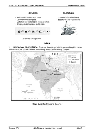UNMSM-CENTRO PREUNIVERSITARIO Ciclo Ordinario 2016-I
Semana Nº 3 (Prohibida su reproducción y venta) Pág. 9
INDIA
I. UBICACIÓN GEOGRÁFICA: En el sur de Asia se halla la península del Indostán,
limitada al norte por los montes Himalaya y entre los ríos Indo y Ganges.
Mapa durante el Imperio Maurya
CIENCIAS
- Astronomía: calendario lunar.
- Calcularon los eclipses.
- Matemática: numeración sexagesimal.
- Crearon la semana de siete días.
ESCRITURA
- Fue de tipo cuneiforme
descifrada por Rawlinson.
Sistema sexagesimal
 