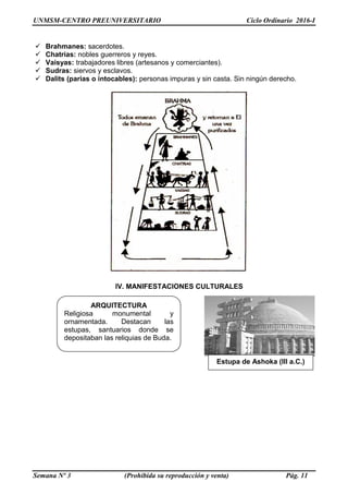 UNMSM-CENTRO PREUNIVERSITARIO Ciclo Ordinario 2016-I
Semana Nº 3 (Prohibida su reproducción y venta) Pág. 11
 Brahmanes: sacerdotes.
 Chatrias: nobles guerreros y reyes.
 Vaisyas: trabajadores libres (artesanos y comerciantes).
 Sudras: siervos y esclavos.
 Dalits (parias o intocables): personas impuras y sin casta. Sin ningún derecho.
IV. MANIFESTACIONES CULTURALES
ARQUITECTURA
Religiosa monumental y
ornamentada. Destacan las
estupas, santuarios donde se
depositaban las reliquias de Buda.
Estupa de Ashoka (III a.C.)
 