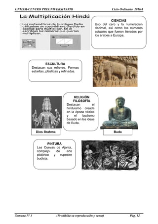 UNMSM-CENTRO PREUNIVERSITARIO Ciclo Ordinario 2016-I
Semana Nº 3 (Prohibida su reproducción y venta) Pág. 12
Dios Brahma
CIENCIAS
Uso del cero y la numeración
decimal, así como los números
actuales que fueron llevados por
los árabes a Europa.
ESCULTURA
Destacan sus relieves. Formas
esbeltas, plásticas y refinadas.
RELIGIÓN
FILOSOFÍA
Destacan el
hinduismo creada
en la época védica
y el budismo
basado en las ideas
de Buda.
Buda
PINTURA
Las Cuevas de Ajanta,
complejo de arte
pictórico y rupestre
budista.
 
