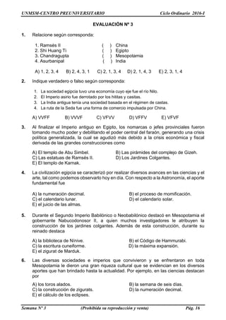 UNMSM-CENTRO PREUNIVERSITARIO Ciclo Ordinario 2016-I
Semana Nº 3 (Prohibida su reproducción y venta) Pág. 16
EVALUACIÓN Nº 3
1. Relacione según corresponda:
1. Ramsés II ( ) China
2. Shi Huang Ti ( ) Egipto
3. Chandragupta ( ) Mesopotamia
4. Asurbanipal ( ) India
A) 1, 2, 3, 4 B) 2, 4, 3, 1 C) 2, 1, 3, 4 D) 2, 1, 4, 3 E) 2, 3, 1, 4
2. Indique verdadero o falso según corresponda:
1. La sociedad egipcia tuvo una economía cuyo eje fue el río Nilo.
2. El Imperio asirio fue derrotado por los hititas y casitas.
3. La India antigua tenía una sociedad basada en el régimen de castas.
4. La ruta de la Seda fue una forma de comercio impulsada por China.
A) VVFF B) VVVF C) VFVV D) VFFV E) VFVF
3. Al finalizar el Imperio antiguo en Egipto, los nomarcas o jefes provinciales fueron
tomando mucho poder y debilitando el poder central del faraón, generando una crisis
política generalizada, la cual se agudizó más debido a la crisis económica y fiscal
derivada de las grandes construcciones como
A) El templo de Abu Simbel. B) Las pirámides del complejo de Gizeh.
C) Las estatuas de Ramsés II. D) Los Jardines Colgantes.
E) El templo de Karnak.
4. La civilización egipcia se caracterizó por realizar diversos avances en las ciencias y el
arte, tal como podemos observarlo hoy en día. Con respecto a la Astronomía, el aporte
fundamental fue
A) la numeración decimal. B) el proceso de momificación.
C) el calendario lunar. D) el calendario solar.
E) el juicio de las almas.
5. Durante el Segundo Imperio Babilónico o Neobabilónico destacó en Mesopotamia el
gobernante Nabucodonosor II, a quien muchos investigadores le atribuyen la
construcción de los jardines colgantes. Además de esta construcción, durante su
reinado destaca
A) la biblioteca de Nínive. B) el Código de Hammurabi.
C) la escritura cuneiforme. D) la máxima expansión.
E) el zigurat de Marduk.
6. Las diversas sociedades e imperios que convivieron y se enfrentaron en toda
Mesopotamia le dieron una gran riqueza cultural que se evidencian en los diversos
aportes que han brindado hasta la actualidad. Por ejemplo, en las ciencias destacan
por
A) los toros alados. B) la semana de seis días.
C) la construcción de zigurats. D) la numeración decimal.
E) el cálculo de los eclipses.
 