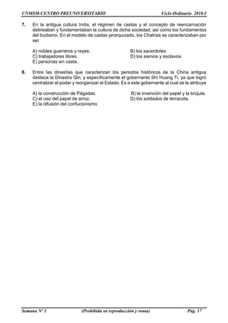 UNMSM-CENTRO PREUNIVERSITARIO Ciclo Ordinario 2016-I
Semana Nº 3 (Prohibida su reproducción y venta) Pág. 17
7. En la antigua cultura India, el régimen de castas y el concepto de reencarnación
delineaban y fundamentaban la cultura de dicha sociedad, así como los fundamentos
del budismo. En el modelo de castas jerarquizado, los Chatrias se caracterizaban por
ser
A) nobles guerreros y reyes. B) los sacerdotes.
C) trabajadores libres. D) los siervos y esclavos.
E) personas sin casta.
8. Entre las dinastías que caracterizan los periodos históricos de la China antigua
destaca la Dinastía Qin, y específicamente el gobernante Shi Huang Ti, ya que logró
centralizar el poder y reorganizar el Estado. Es a este gobernante al cual se le atribuye
A) la construcción de Págodas. B) la invención del papel y la brújula.
C) el uso del papel de arroz. D) los soldados de terracota.
E) la difusión del confucionismo
 