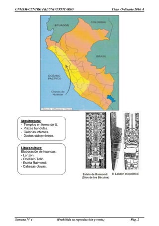 UNMSM-CENTRO PREUNIVERSITARIO Ciclo Ordinario 2016 -I
Semana Nº 4 (Prohibida su reproducción y venta) Pág. 2
Litoescultura:
Elaboración de huancas:
- Lanzón.
- Obelisco Tello.
- Estela Raimondi.
- Cabezas clavas.
Arquitectura:
- Templos en forma de U.
- Plazas hundidas.
- Galerías internas.
- Ductos subterráneos.
 