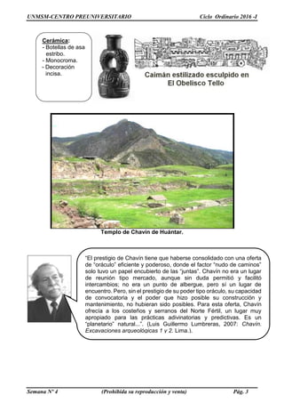 UNMSM-CENTRO PREUNIVERSITARIO Ciclo Ordinario 2016 -I
Semana Nº 4 (Prohibida su reproducción y venta) Pág. 3
Templo de Chavín de Huántar.
Cerámica:
- Botellas de asa
estribo.
- Monocroma.
- Decoración
incisa.
“El prestigio de Chavín tiene que haberse consolidado con una oferta
de “oráculo” eficiente y poderoso, donde el factor “nudo de caminos”
solo tuvo un papel encubierto de las “juntas”. Chavín no era un lugar
de reunión tipo mercado, aunque sin duda permitió y facilitó
intercambios; no era un punto de albergue, pero sí un lugar de
encuentro. Pero, sin el prestigio de su poder tipo oráculo, su capacidad
de convocatoria y el poder que hizo posible su construcción y
mantenimiento, no hubieran sido posibles. Para esta oferta, Chavín
ofrecía a los costeños y serranos del Norte Fértil, un lugar muy
apropiado para las prácticas adivinatorias y predictivas. Es un
“planetario” natural...”. (Luis Guillermo Lumbreras, 2007: Chavín.
Excavaciones arqueológicas 1 y 2. Lima.).
 