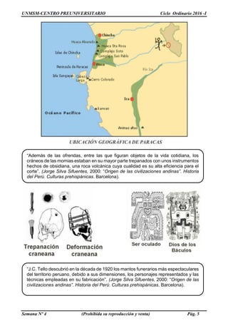UNMSM-CENTRO PREUNIVERSITARIO Ciclo Ordinario 2016 -I
Semana Nº 4 (Prohibida su reproducción y venta) Pág. 5
“Además de las ofrendas, entre las que figuran objetos de la vida cotidiana, los
cráneos de las momias estaban en su mayor parte trepanados con unos instrumentos
hechos de obsidiana, una roca volcánica cuya cualidad es su alta eficiencia para el
corte”. (Jorge Silva Sifuentes, 2000: “Origen de las civilizaciones andinas”. Historia
del Perú. Culturas prehispánicas. Barcelona).
“J.C. Tello descubrió en la década de 1920 los mantos funerarios más espectaculares
del territorio peruano, debido a sus dimensiones, los personajes representados y las
técnicas empleadas en su fabricación”. (Jorge Silva Sifuentes, 2000: “Origen de las
civilizaciones andinas”. Historia del Perú. Culturas prehispánicas. Barcelona).
 