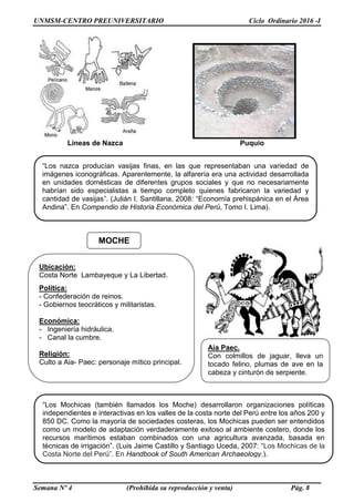 UNMSM-CENTRO PREUNIVERSITARIO Ciclo Ordinario 2016 -I
Semana Nº 4 (Prohibida su reproducción y venta) Pág. 8
Líneas de Nazca Puquio
“Los nazca producían vasijas finas, en las que representaban una variedad de
imágenes iconográficas. Aparentemente, la alfarería era una actividad desarrollada
en unidades domésticas de diferentes grupos sociales y que no necesariamente
habrían sido especialistas a tiempo completo quienes fabricaron la variedad y
cantidad de vasijas”. (Julián I. Santillana, 2008: “Economía prehispánica en el Área
Andina”. En Compendio de Historia Económica del Perú, Tomo I. Lima).
“Los Mochicas (también llamados los Moche) desarrollaron organizaciones políticas
independientes e interactivas en los valles de la costa norte del Perú entre los años 200 y
850 DC. Como la mayoría de sociedades costeras, los Mochicas pueden ser entendidos
como un modelo de adaptación verdaderamente exitoso al ambiente costero, donde los
recursos marítimos estaban combinados con una agricultura avanzada, basada en
técnicas de irrigación”. (Luis Jaime Castillo y Santiago Uceda, 2007: “Los Mochicas de la
Costa Norte del Perú”. En Handbook of South American Archaeology.).
MOCHE
Ubicación:
Costa Norte Lambayeque y La Libertad.
Política:
- Confederación de reinos.
- Gobiernos teocráticos y militaristas.
Económica:
- Ingeniería hidráulica.
- Canal la cumbre.
Religión:
Culto a Aia- Paec: personaje mítico principal.
Aia Paec.
Con colmillos de jaguar, lleva un
tocado felino, plumas de ave en la
cabeza y cinturón de serpiente.
 