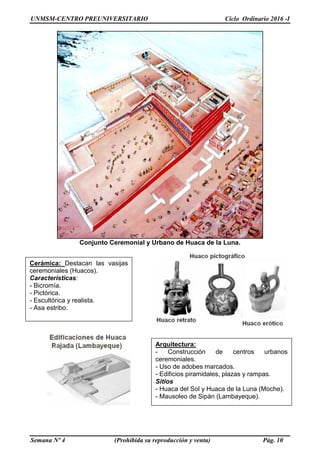 UNMSM-CENTRO PREUNIVERSITARIO Ciclo Ordinario 2016 -I
Semana Nº 4 (Prohibida su reproducción y venta) Pág. 10
Conjunto Ceremonial y Urbano de Huaca de la Luna.
Cerámica: Destacan las vasijas
ceremoniales (Huacos).
Características:
- Bicromía.
- Pictórica.
- Escultórica y realista.
- Asa estribo.
Arquitectura:
- Construcción de centros urbanos
ceremoniales.
- Uso de adobes marcados.
- Edificios piramidales, plazas y rampas.
Sitios
- Huaca del Sol y Huaca de la Luna (Moche).
- Mausoleo de Sipán (Lambayeque).
 