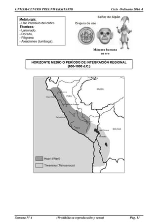 UNMSM-CENTRO PREUNIVERSITARIO Ciclo Ordinario 2016 -I
Semana Nº 4 (Prohibida su reproducción y venta) Pág. 11
HORIZONTE MEDIO O PERÍODO DE INTEGRACIÓN REGIONAL
(600-1000 d.C.)
Orejera de oro
Metalurgia:
- Uso intensivo del cobre.
Técnicas:
- Laminado.
- Dorado.
- Filigrana
- Aleaciones (tumbaga).
Máscara humana
en oro
 