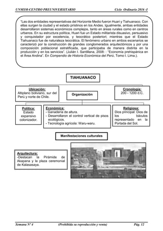 UNMSM-CENTRO PREUNIVERSITARIO Ciclo Ordinario 2016 -I
Semana Nº 4 (Prohibida su reproducción y venta) Pág. 12
“Las dos entidades representativas del Horizonte Medio fueron Huari y Tiahuanaco. Con
ellas surgen la ciudad y el estado prístinos en los Andes. Igualmente, ambas entidades
desarrollaron sistemas económicos complejos, tanto en áreas rurales como en centros
urbanos. En su estructura política, Huari fue un Estado militarista disuasivo, persuasivo
y conquistador por excelencia, y teocrático posteriori; mientras que el Estado
Tiahuanaco fue de naturaleza teocrática. El fenómeno urbano en ambos escenarios se
caracterizó por la construcción de grandes conglomerados arquitectónicos y por una
composición poblacional estratificada, que participaba de manera distinta en la
producción y en los servicios”. (Julián I. Santillana, 2008: : “Economía prehispánica en
el Área Andina”. En Compendio de Historia Económica del Perú, Tomo I. Lima.).
Manifestaciones culturales
Arquitectura:
-Destacan la Pirámide de
Akapana y la plaza ceremonial
de Kalasasaya.
TIAHUANACO
Ubicación:
Altiplano boliviano, sur del
Perú y norte de Chile.
Cronología:
200 - 1200 d.C.
Organización
Política:
Estado
expansivo
colonizador.
Económica:
- Ganadería de altura.
- Desarrollaron el control vertical de pisos
ecológicos.
- Tecnología agrícola: Waru-waru.
Religiosa:
Dios principal: Dios de
los báculos
representado en la
Portada del Sol.
 