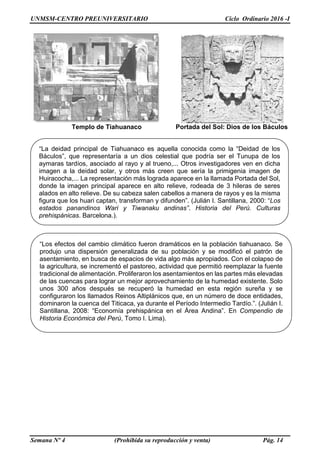 UNMSM-CENTRO PREUNIVERSITARIO Ciclo Ordinario 2016 -I
Semana Nº 4 (Prohibida su reproducción y venta) Pág. 14
Templo de Tiahuanaco Portada del Sol: Dios de los Báculos
“La deidad principal de Tiahuanaco es aquella conocida como la “Deidad de los
Báculos”, que representaría a un dios celestial que podría ser el Tunupa de los
aymaras tardíos, asociado al rayo y al trueno,... Otros investigadores ven en dicha
imagen a la deidad solar, y otros más creen que sería la primigenia imagen de
Huiracocha,... La representación más lograda aparece en la llamada Portada del Sol,
donde la imagen principal aparece en alto relieve, rodeada de 3 hileras de seres
alados en alto relieve. De su cabeza salen cabellos a manera de rayos y es la misma
figura que los huari captan, transforman y difunden”. (Julián I. Santillana, 2000: “Los
estados panandinos Wari y Tiwanaku andinas”. Historia del Perú. Culturas
prehispánicas. Barcelona.).
“Los efectos del cambio climático fueron dramáticos en la población tiahuanaco. Se
produjo una dispersión generalizada de su población y se modificó el patrón de
asentamiento, en busca de espacios de vida algo más apropiados. Con el colapso de
la agricultura, se incrementó el pastoreo, actividad que permitió reemplazar la fuente
tradicional de alimentación. Proliferaron los asentamientos en las partes más elevadas
de las cuencas para lograr un mejor aprovechamiento de la humedad existente. Solo
unos 300 años después se recuperó la humedad en esta región sureña y se
configuraron los llamados Reinos Altiplánicos que, en un número de doce entidades,
dominaron la cuenca del Titicaca, ya durante el Período Intermedio Tardío.”. (Julián I.
Santillana, 2008: “Economía prehispánica en el Área Andina”. En Compendio de
Historia Económica del Perú, Tomo I. Lima).
 