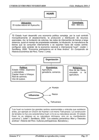 UNMSM-CENTRO PREUNIVERSITARIO Ciclo Ordinario 2016 -I
Semana Nº 4 (Prohibida su reproducción y venta) Pág. 15
“El Estado huari desarrolló una economía política compleja, por la cual controló
monopólicamente el abastecimiento, la producción y distribución de recursos
esenciales. Así, la fundación de colonias, las redes de intercambio de bienes a larga
distancia, quizá el manejo de propiedades estatales, la tributación, la manufactura de
bienes que se consumen internamente o se exportan fuera del núcleo central,
configuran este carácter de la economía nacional e internacional huari”. (Julián I.
Santillana, 2008: “Economía prehispánica en el Área Andina”. En Compendio de
Historia Económica del Perú, Tomo I. Lima).
“Los huari no tuvieron los grandes centros ceremoniales u oráculos que existieron
antes, por ejemplo en Chavín de Huántar o el mismo Tiahuanaco. La construcción
de templos no fue una característica huari; sí lo es su naturaleza secular. El estado
Huari no es religioso en su naturaleza intrínseca, sino en su manifestación
operativa”.( Julián I. Santillana, 2000: “Los estados panandinos Wari y Tiwanaku
andinas”. Historia del Perú. Culturas prehispánicas. Barcelona.).
Influencias
Huarpa
Nazca
Tiahuanaco
Ubicación:
El núcleo estuvo en Ayacucho.
Cronología:
600 - 900 d.C.
HUARI
Organización
Política:
Estado militar, expansivo
y colonialista.
Capital: Huari o Viñaque.
Red de caminos.
Uso de quipus.
Económica:
Agricultura,
ganadería, comercio.
Religiosa:
Dios de las Varas,
vinculado a la
agricultura.
 