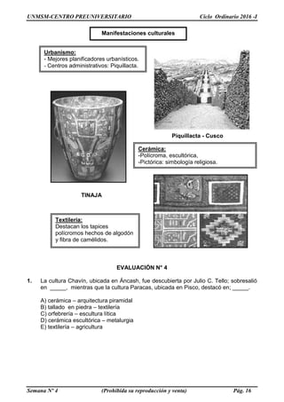 UNMSM-CENTRO PREUNIVERSITARIO Ciclo Ordinario 2016 -I
Semana Nº 4 (Prohibida su reproducción y venta) Pág. 16
TINAJA
EVALUACIÓN N° 4
1. La cultura Chavín, ubicada en Áncash, fue descubierta por Julio C. Tello; sobresalió
en _____, mientras que la cultura Paracas, ubicada en Pisco, destacó en; _____.
A) cerámica – arquitectura piramidal
B) tallado en piedra – textilería
C) orfebrería – escultura lítica
D) cerámica escultórica – metalurgia
E) textilería – agricultura
Manifestaciones culturales
Urbanismo:
- Mejores planificadores urbanísticos.
- Centros administrativos: Piquillacta.
Cerámica:
-Polícroma, escultórica,
-Pictórica: simbología religiosa.
Piquillacta - Cusco
Textilería:
Destacan los tapices
polícromos hechos de algodón
y fibra de camélidos.
 