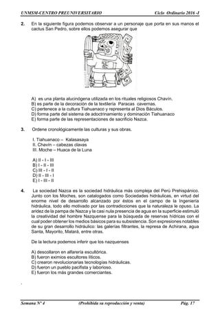 UNMSM-CENTRO PREUNIVERSITARIO Ciclo Ordinario 2016 -I
Semana Nº 4 (Prohibida su reproducción y venta) Pág. 17
2. En la siguiente figura podemos observar a un personaje que porta en sus manos el
cactus San Pedro, sobre ellos podemos asegurar que
A) es una planta alucinógena utilizada en los rituales religiosos Chavín.
B) es parte de la decoración de la textilería Paracas cavernas.
C) pertenece a la cultura Tiahuanaco y representa al Dios Báculos.
D) forma parte del sistema de adoctrinamiento y dominación Tiahuanaco
E) forma parte de las representaciones de sacrificio Nazca.
3. Ordene cronológicamente las culturas y sus obras.
I. Tiahuanaco – Kalasasaya
II. Chavín – cabezas clavas
III. Moche – Huaca de la Luna
A) II - I - III
B) I - II - III
C) III - I - II
D) II - III - I
E) I - III - II
4. La sociedad Nazca es la sociedad hidráulica más compleja del Perú Prehispánico.
Junto con los Moches, son catalogados como Sociedades hidráulicas, en virtud del
enorme nivel de desarrollo alcanzado por éstos en el campo de la Ingeniería
hidráulica, todo ello motivado por las contradicciones que la naturaleza le opuso. La
aridez de la pampa de Nazca y la casi nula presencia de agua en la superficie estimuló
la creatividad del hombre Nazquense para la búsqueda de reservas hídricas con el
cual poder obtener los medios básicos para su subsistencia. Son expresiones notables
de su gran desarrollo hidráulico: las galerías filtrantes, la represa de Achirana, agua
Santa, Mayorito, Matará, entre otras.
De la lectura podemos inferir que los nazquenses
A) descollaron en alfarería escultórica.
B) fueron eximios escultores líticos.
C) crearon revolucionarias tecnologías hidráulicas.
D) fueron un pueblo pacifista y laborioso.
E) fueron los más grandes comerciantes.
.
 
