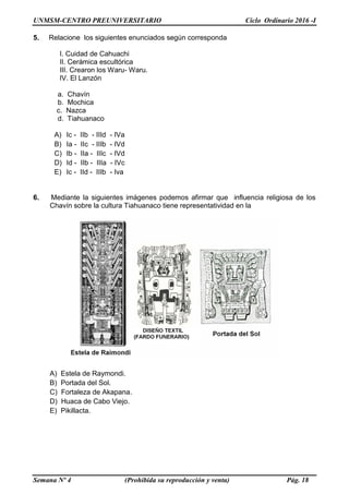 UNMSM-CENTRO PREUNIVERSITARIO Ciclo Ordinario 2016 -I
Semana Nº 4 (Prohibida su reproducción y venta) Pág. 18
5. Relacione los siguientes enunciados según corresponda
I. Cuidad de Cahuachi
II. Cerámica escultórica
III. Crearon los Waru- Waru.
IV. El Lanzón
a. Chavín
b. Mochica
c. Nazca
d. Tiahuanaco
A) Ic - IIb - IIId - IVa
B) Ia - IIc - IIIb - IVd
C) Ib - IIa - IIIc - IVd
D) Id - IIb - IIIa - IVc
E) Ic - IId - IIIb - Iva
6. Mediante la siguientes imágenes podemos afirmar que influencia religiosa de los
Chavín sobre la cultura Tiahuanaco tiene representatividad en la
A) Estela de Raymondi.
B) Portada del Sol.
C) Fortaleza de Akapana.
D) Huaca de Cabo Viejo.
E) Pikillacta.
 