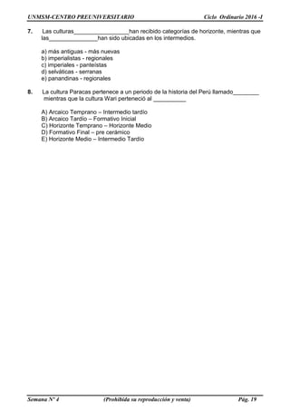 UNMSM-CENTRO PREUNIVERSITARIO Ciclo Ordinario 2016 -I
Semana Nº 4 (Prohibida su reproducción y venta) Pág. 19
7. Las culturas_________________han recibido categorías de horizonte, mientras que
las_______________han sido ubicadas en los intermedios.
a) más antiguas - más nuevas
b) imperialistas - regionales
c) imperiales - panteístas
d) selváticas - serranas
e) panandinas - regionales
8. La cultura Paracas pertenece a un periodo de la historia del Perú llamado________
mientras que la cultura Wari perteneció al __________
A) Arcaico Temprano – Intermedio tardío
B) Arcaico Tardío – Formativo Inicial
C) Horizonte Temprano – Horizonte Medio
D) Formativo Final – pre cerámico
E) Horizonte Medio – Intermedio Tardío
 