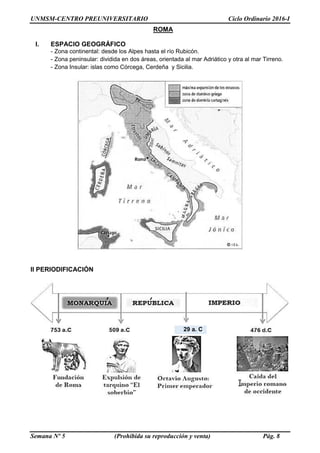 UNMSM-CENTRO PREUNIVERSITARIO Ciclo Ordinario 2016-I
Semana Nº 5 (Prohibida su reproducción y venta) Pág. 8
II PERIODIFICACIÓN
ROMA
I. ESPACIO GEOGRÁFICO
- Zona continental: desde los Alpes hasta el río Rubicón.
- Zona peninsular: dividida en dos áreas, orientada al mar Adriático y otra al mar Tirreno.
- Zona Insular: islas como Córcega, Cerdeña y Sicilia.
29 a. C
 