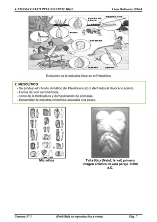 UNMSM-CENTRO PREUNIVERSITARIO Ciclo Ordinario 2016-I
Semana Nº 1 (Prohibida su reproducción y venta) Pág. 7
Evolución de la industria lítica en el Paleolítico
Microlitos Talla lítica (Natuf, Israel) primera
imagen artística de una pareja. 9 000
a.C.
2. MESOLÍTICO
- Se produjo el tránsito climático del Pleistoceno (Era del Hielo) al Holoceno (calor).
- Forma de vida seminómade.
- Inicio de la horticultura y domesticación de animales.
- Desarrollan la industria microlítica asociada a la pesca.
 