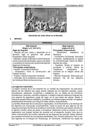 UNMSM-CENTRO PREUNIVERSITARIO Ciclo Ordinario 2016-I
Semana Nº 5 (Prohibida su reproducción y venta) Pág. 12
Asesinato de Julio César en el Senado
Las legiones imperiales:
“La legión romana de la era imperial era un modelo de organización. Su estructura
básica era tan efectiva que sigue siendo utilizada por los ejércitos actuales, cuyos
escuadrones, pelotones, compañías y batallones son un reflejo de los primitivos
contubernios, centurias, cohortes y legiones. La legión imperial creada por Augusto era
una especie de gigantesco juego de Lego, en el que todas las piezas, desde la
infantería pesada hasta la caballería, la artillería o la infantería ligera auxiliar, encajaban
perfectamente formando una máquina militar sólida y autosuficiente.
La terrible efectividad de la estructura organizativa, el entrenamiento y las tácticas de
las legiones era reconocida universalmente, hasta el punto de que algunos de los
mayores enemigos de Roma la emplearon contra ella. Hombres que habían servido en
el ejército romano antes de pasar a encabezar rebeliones contra el imperio no solo
organizaron sus propias fuerzas de acuerdo con el esquema romano, sino que su
íntimo conocimiento del modus operandi de las legiones les permitió utilizar tácticas
que sacaban provecho de sus escasas debilidades. Así, Arminio destruyó a Varo y sus
tres legiones en el bosque de Teutoburgo, en Germania, Tacfarinas fue capaz de
3. IMPERIO
PERIODOS
Alto Imperio
(Siglo I a.C. Al II d.C.)
Siglo de Augusto
- Periodo de paz, orden y desarrollo en el
territorio bajo el gobierno del primer
Emperador César Augusto.
- Medidas: otorgó al Senado la administración
de las provincias pacificadas, apoyo a la plebe
y neutralizó la intervención política del ejército
(legiones fronterizas).
Principales emperadores
- Claudio: Conquistó la Britania.
- Vespasiano: Inició la construcción del
Coliseo romano.
- Trajano: máxima expansión territorial.
- Caracalla: dio la ciudadanía romana a todos
los hombres libres de las provincias.
Bajo Imperio
(siglos III al V)
Principales emperadores:
- Diocleciano: estableció la
tetrarquía.
- Constantino “El Grande”: Reunificó
el Imperio, estableciendo la capital
en Constantinopla. Edicto de Milán:
libertad de cultos.
- Teodosio: Divide el imperio en
occidente y oriente. Edicto de
Tesalónica: cristianismo se
convierte en la religión oficial del
Imperio.
- Rómulo Augústulo: Derrocado por
Odoacro, rey de los bárbaros
hérulos.
 