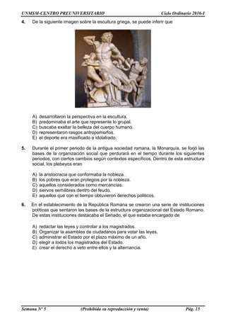 UNMSM-CENTRO PREUNIVERSITARIO Ciclo Ordinario 2016-I
Semana Nº 5 (Prohibida su reproducción y venta) Pág. 15
4. De la siguiente imagen sobre la escultura griega, se puede inferir que
A) desarrollaron la perspectiva en la escultura.
B) predominaba el arte que represente lo grupal.
C) buscaba exaltar la belleza del cuerpo humano.
D) representaron rasgos antropomorfos.
E) el deporte era masificado e idolatrado.
5. Durante el primer periodo de la antigua sociedad romana, la Monarquía, se forjó las
bases de la organización social que perdurará en el tiempo durante los siguientes
periodos, con ciertos cambios según contextos específicos. Dentro de esta estructura
social, los plebeyos eran
A) la aristocracia que conformaba la nobleza.
B) los pobres que eran protegios por la nobleza.
C) aquellos considerados como mercancías.
D) siervos semilibres dentro del feudo.
E) aquellos que con el tiempo obtuvieron derechos politicos.
6. En el establecimiento de la República Romana se crearon una serie de instituciones
políticas que sentaron las bases de la estructura organizacional del Estado Romano.
De estas instituciones destacaba el Senado, el que estaba encargado de
A) redactar las leyes y controlar a los magistrados.
B) Organizar la asamblea de ciudadanos para votar las leyes.
C) administrar el Estado por el plazo máximo de un año.
D) elegir a todos los magistrados del Estado.
E) crear el derecho a veto entre ellos y la alternancia.
 