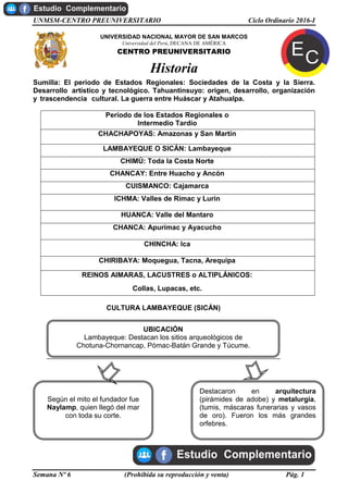 UNMSM-CENTRO PREUNIVERSITARIO Ciclo Ordinario 2016-I
Semana Nº 6 (Prohibida su reproducción y venta) Pág. 1
UNIVERSIDAD NACIONAL MAYOR DE SAN MARCOS
Universidad del Perú, DECANA DE AMÉRICA
CENTRO PREUNIVERSITARIO
Historia
Sumilla: El período de Estados Regionales: Sociedades de la Costa y la Sierra.
Desarrollo artístico y tecnológico. Tahuantinsuyo: origen, desarrollo, organización
y trascendencia cultural. La guerra entre Huáscar y Atahualpa.
Período de los Estados Regionales o
Intermedio Tardío
CHACHAPOYAS: Amazonas y San Martín
LAMBAYEQUE O SICÁN: Lambayeque
CHIMÚ: Toda la Costa Norte
CHANCAY: Entre Huacho y Ancón
CUISMANCO: Cajamarca
ICHMA: Valles de Rímac y Lurín
HUANCA: Valle del Mantaro
CHANCA: Apurímac y Ayacucho
CHINCHA: Ica
CHIRIBAYA: Moquegua, Tacna, Arequipa
REINOS AIMARAS, LACUSTRES o ALTIPLÁNICOS:
Collas, Lupacas, etc.
CULTURA LAMBAYEQUE (SICÁN)
Según el mito el fundador fue
Naylamp, quien llegó del mar
con toda su corte.
Destacaron en arquitectura
(pirámides de adobe) y metalurgia,
(tumis, máscaras funerarias y vasos
de oro). Fueron los más grandes
orfebres.
UBICACIÓN
Lambayeque: Destacan los sitios arqueológicos de
Chotuna-Chornancap, Pómac-Batán Grande y Túcume.
 