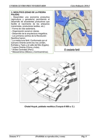 UNMSM-CENTRO PREUNIVERSITARIO Ciclo Ordinario 2016-I
Semana Nº 1 (Prohibida su reproducción y venta) Pág. 8
Chatal Huyuk, poblado neolítico (Turquía 6 000 a. C.)
3. NEOLÍTICO (EDAD DE LA PIEDRA
PULIDA)
- Desarrollan una economía productiva
(agricultura y ganadería) permitiendo el
desarrollo de excedentes productivos que
facilitó el nacimiento de los artesanos
(ceramistas, productores textiles, etc.)
- Forma de vida sedentaria.
- Organización social en clanes.
- Desarrollo de la arquitectura megalítica.
- Los primeros centros de la Revolución
Neolítica fueron:
* La media luna fértil. Conformado por el
Cercano Oriente (entre los ríos Jordán,
Éufrates y Tigris y el valle del Nilo (Egipto).
* Lejano Oriente (China y India).
* Andes Centrales (Perú).
* Mesoamérica (México y Centroamérica).
 
