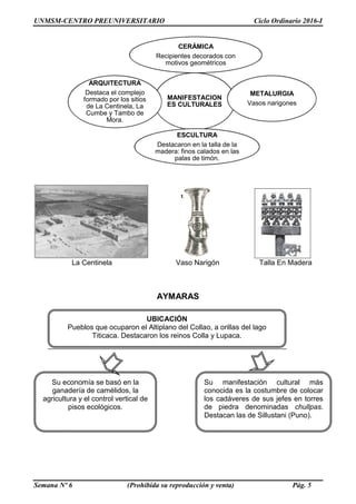 UNMSM-CENTRO PREUNIVERSITARIO Ciclo Ordinario 2016-I
Semana Nº 6 (Prohibida su reproducción y venta) Pág. 5
La Centinela Vaso Narigón Talla En Madera
AYMARAS
MANIFESTACION
ES CULTURALES
CERÁMICA
Recipientes decorados con
motivos geométricos
METALURGIA
Vasos narigones
ESCULTURA
Destacaron en la talla de la
madera: finos calados en las
palas de timón.
ARQUITECTURA
Destaca el complejo
formado por los sitios
de La Centinela, La
Cumbe y Tambo de
Mora.
Su economía se basó en la
ganadería de camélidos, la
agricultura y el control vertical de
pisos ecológicos.
Su manifestación cultural más
conocida es la costumbre de colocar
los cadáveres de sus jefes en torres
de piedra denominadas chullpas.
Destacan las de Sillustani (Puno).
UBICACIÓN
Pueblos que ocuparon el Altiplano del Collao, a orillas del lago
Titicaca. Destacaron los reinos Colla y Lupaca.
 