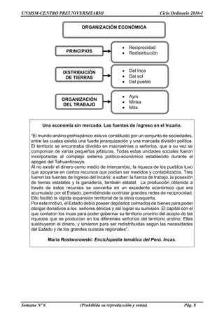 UNMSM-CENTRO PREUNIVERSITARIO Ciclo Ordinario 2016-I
Semana Nº 6 (Prohibida su reproducción y venta) Pág. 8
Una economía sin mercado. Las fuentes de ingreso en el Incario.
“El mundo andino prehispánico estuvo constituido por un conjunto de sociedades,
entre las cuales existió una fuerte jerarquización y una marcada división política.
El territorio se encontraba dividido en macroetnias o señoríos, que a su vez se
componían de varias pequeñas jefaturas. Todas estas unidades sociales fueron
incorporadas al complejo sistema político-económico establecido durante el
apogeo del Tahuantinsuyo.
Al no existir el dinero como medio de intercambio, la riqueza de los pueblos tuvo
que apoyarse en ciertos recursos que podían ser medidos y contabilizados. Tres
fueron las fuentes de ingreso del Incario; a saber: la fuerza de trabajo, la posesión
de tierras estatales y la ganadería, también estatal. La producción obtenida a
través de estos recursos se convertía en un excedente económico que era
acumulado por el Estado, permitiéndole controlar grandes redes de reciprocidad.
Ello facilitó la rápida expansión territorial de la etnia cusqueña.
Por este motivo, el Estado debía poseer depósitos colmados de bienes para poder
otorgar donativos a los señores étnicos y así lograr su sumisión. El capital con el
que contaron los incas para poder gobernar su territorio provino del acopio de las
riquezas que se producían en los diferentes señoríos del territorio andino. Ellas
sustituyeron el dinero, y sirvieron para ser redistribuidas según las necesidades
del Estado y de los grandes curacas regionales”.
María Rostworowski: Enciclopedia temática del Perú. Incas.
ORGANIZACIÓN ECONÓMICA
PRINCIPIOS
DISTRIBUCIÓN
DE TIERRAS
ORGANIZACIÓN
DEL TRABAJO
 Reciprocidad
 Redistribución
 Ayni
 Minka
 Mita
 Del Inca
 Del sol
 Del pueblo
 