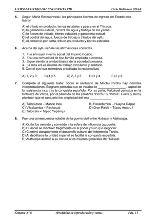 UNMSM-CENTRO PREUNIVERSITARIO Ciclo Ordinario 2016-I
Semana Nº 6 (Prohibida su reproducción y venta) Pág. 13
5. Según María Rostworowski, las principales fuentes de ingreso del Estado inca
fueron
A) el tributo en producto, tierras estatales y pesca en el Titicaca.
B) la ganadería estatal, control del agua y trabajo de los yanas .
C) la fuerza de trabajo, tierras estatales y ganadería estatal.
D) el control del agua, fuerza de trabajo y tributos del ayllu.
E) el comercio por tierra, tributo en producto y tierras estatales.
6. Acerca del ayllu señale las afirmaciones correctas.
1. Fue el mayor invento social del Imperio incaico.
2. Era una comunidad de tipo familia ampliada o extensa.
3. Sigue siendo la unidad básica de la sociedad peruana.
4. La mita era el sistema de trabajo vinculante y solidario.
5. Con el ayni sus miembros practicaba la reciprocidad.
A) 1, 2 y 3 B) 4 y 5 C) 2, 3 y 5 D) 3 y 4 E) 2 y 5
7. Complete el siguiente texto: Sobre el santuario de Machu Picchu hay distintas
interpretaciones. Bingham pensaba que se trataba de ________________, capital de
la resistencia inca tras la conquista española. Por su parte, Valcárcel pensaba en la
fortaleza de Vitcos, por el parecido de las palabras “Picchu” y “Vitcos”. Glave y Remy
plantean que el santuario fue propiedad del inca ____________
A) Tamputoco – Manco Inca B) Pacaritambo – Huayna Cápac
C) Vilcabamba – Pachacuti D) Gran Paititi – Túpac Amaru I
E) Taipicala – Túpac Yupanqui
8. Fue una consecuencia notable de la guerra civil entre Huáscar y Atahualpa.
A) Quito fue vencido y sometido a la esfera de influencia cuzqueña.
B) Huáscar se mantuvo frágilmente en el poder y tuvo que negociar.
C) Culminó abruptamente el desarrollo cultural del Intermedio Tardío.
D) Al debilitarse la unidad imperial se facilitó la conquista española.
E) Atahualpa asimiló a su círculo a los mejores generales de Huáscar.
 