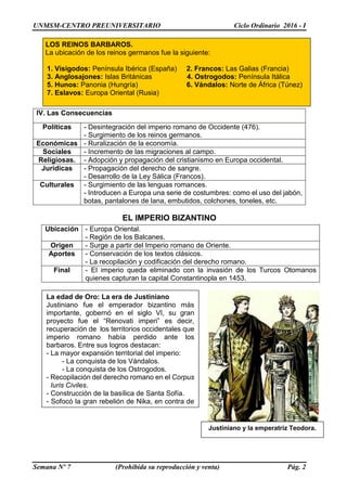 UNMSM-CENTRO PREUNIVERSITARIO Ciclo Ordinario 2016 - I
Semana Nº 7 (Prohibida su reproducción y venta) Pág. 2
EL IMPERIO BIZANTINO
IV. Las Consecuencias
Políticas - Desintegración del imperio romano de Occidente (476).
- Surgimiento de los reinos germanos.
Económicas - Ruralización de la economía.
Sociales - Incremento de las migraciones al campo.
Religiosas. - Adopción y propagación del cristianismo en Europa occidental.
Jurídicas - Propagación del derecho de sangre.
- Desarrollo de la Ley Sálica (Francos).
Culturales - Surgimiento de las lenguas romances.
- Introducen a Europa una serie de costumbres: como el uso del jabón,
botas, pantalones de lana, embutidos, colchones, toneles, etc.
Ubicación - Europa Oriental.
- Región de los Balcanes.
Origen - Surge a partir del Imperio romano de Oriente.
Aportes - Conservación de los textos clásicos.
- La recopilación y codificación del derecho romano.
Final - El imperio queda eliminado con la invasión de los Turcos Otomanos
quienes capturan la capital Constantinopla en 1453.
LOS REINOS BARBAROS.
La ubicación de los reinos germanos fue la siguiente:
1. Visigodos: Península Ibérica (España) 2. Francos: Las Galias (Francia)
3. Anglosajones: Islas Británicas 4. Ostrogodos: Península Itálica
5. Hunos: Panonia (Hungría) 6. Vándalos: Norte de África (Túnez)
7. Eslavos: Europa Oriental (Rusia)
La edad de Oro: La era de Justiniano
Justiniano fue el emperador bizantino más
importante, gobernó en el siglo VI, su gran
proyecto fue el “Renovati imperi” es decir,
recuperación de los territorios occidentales que
imperio romano había perdido ante los
barbaros. Entre sus logros destacan:
- La mayor expansión territorial del imperio:
- La conquista de los Vándalos.
- La conquista de los Ostrogodos.
- Recopilación del derecho romano en el Corpus
Iuris Civiles.
- Construcción de la basílica de Santa Sofía.
- Sofocó la gran rebelión de Nika, en contra de
la elevación de los impuestos.
Justiniano y la emperatriz Teodora.
 